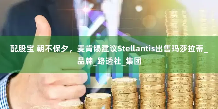 配股宝 朝不保夕，麦肯锡建议Stellantis出售玛莎拉蒂_品牌_路透社_集团