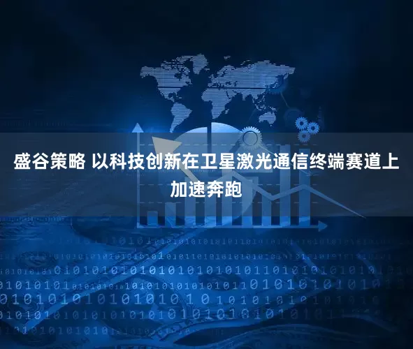 盛谷策略 以科技创新在卫星激光通信终端赛道上加速奔跑