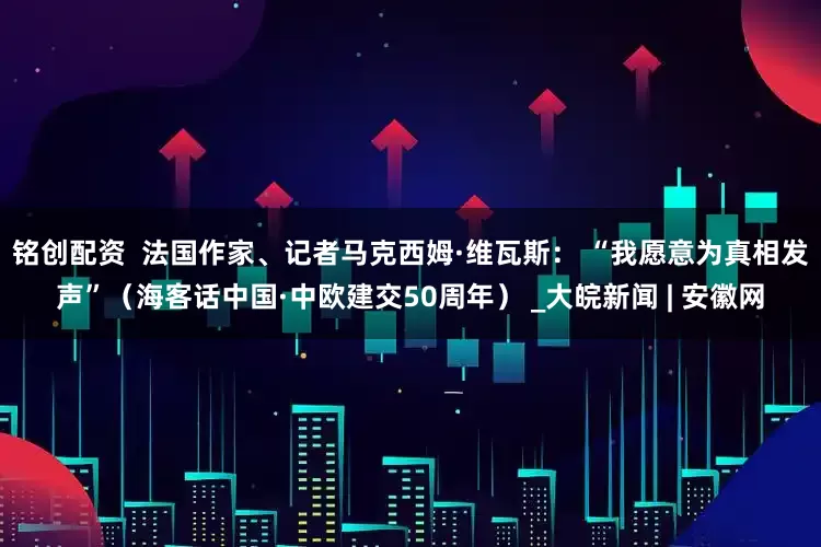 铭创配资  法国作家、记者马克西姆·维瓦斯： “我愿意为真相发声”（海客话中国·中欧建交50周年） _大皖新闻 | 安徽网
