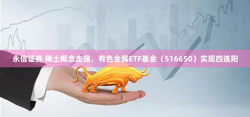 永信证券 稀土概念走强，有色金属ETF基金（516650）实现四连阳