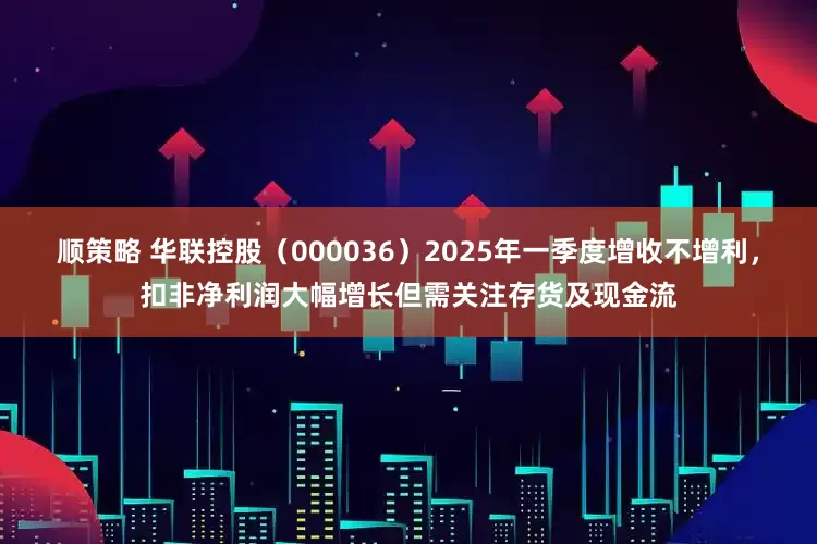 顺策略 华联控股（000036）2025年一季度增收不增利，扣非净利润大幅增长但需关注存货及现金流