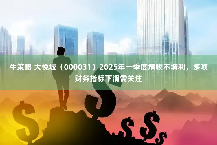 牛策略 大悦城（000031）2025年一季度增收不增利，多项财务指标下滑需关注