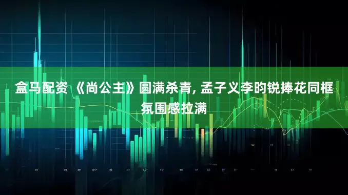 盒马配资 《尚公主》圆满杀青, 孟子义李昀锐捧花同框氛围感拉满
