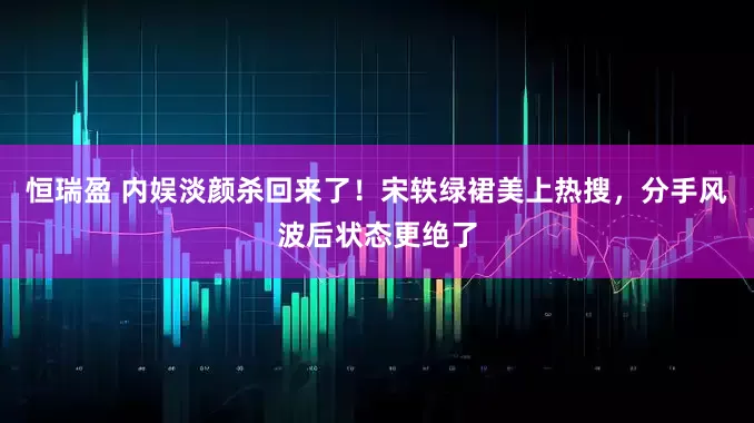 恒瑞盈 内娱淡颜杀回来了！宋轶绿裙美上热搜，分手风波后状态更绝了