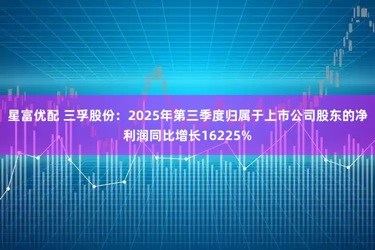 星富优配 三孚股份：2025年第三季度归属于上市公司股东的净利润同比增长16225%