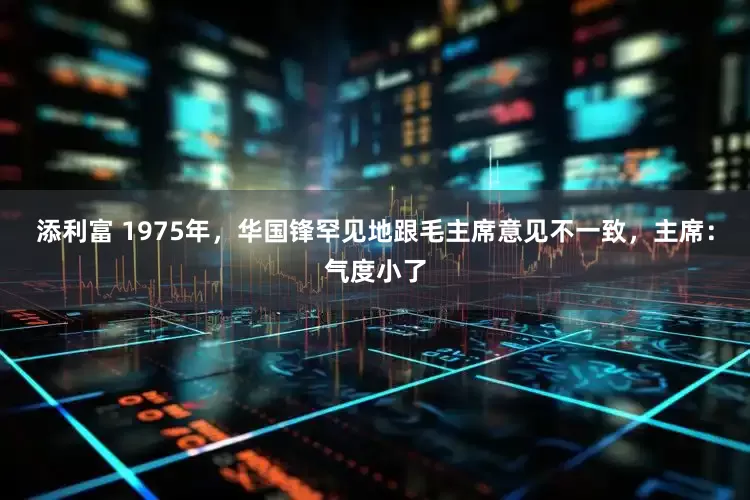 添利富 1975年，华国锋罕见地跟毛主席意见不一致，主席：气度小了