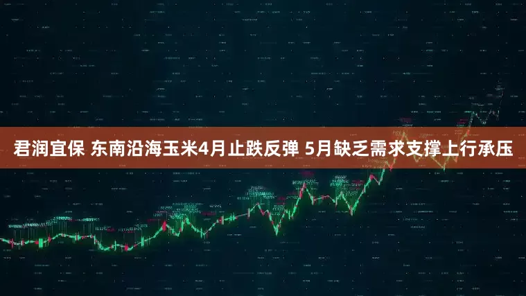 君润宜保 东南沿海玉米4月止跌反弹 5月缺乏需求支撑上行承压