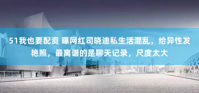 51我也要配资 曝网红司晓迪私生活混乱,给异性发艳照,最离谱的是聊天记录,尺度太大